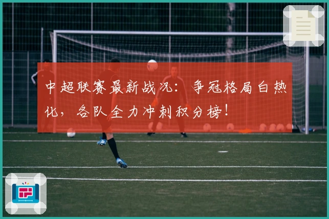 中超联赛最新战况：争冠格局白热化，各队全力冲刺积分榜！