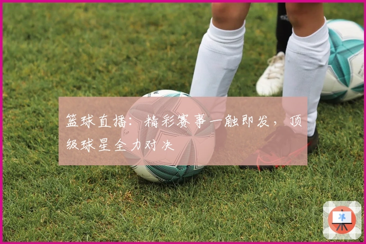 篮球直播：精彩赛事一触即发，顶级球星全力对决