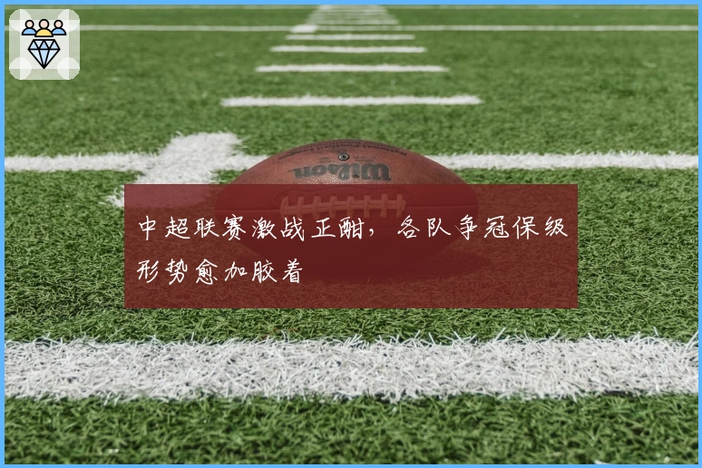 中超联赛激战正酣，各队争冠保级形势愈加胶着