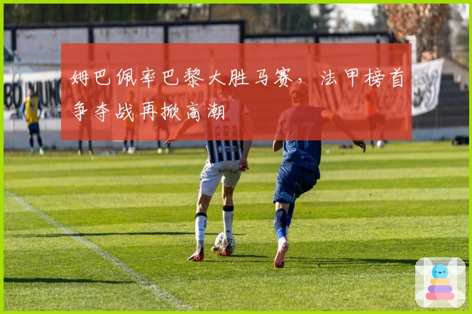 姆巴佩率巴黎大胜马赛，法甲榜首争夺战再掀高潮